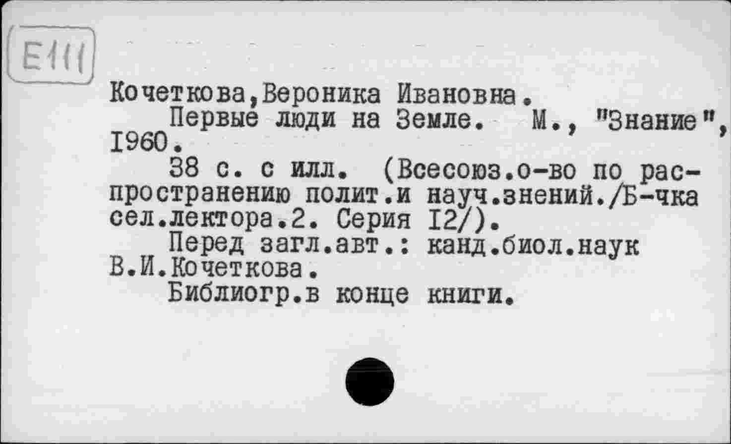 ﻿(Ë77f] ' ' . •	1
Кочеткова,Вероника Ивановна.
Первые люди на Земле. М., "Знание". I960.
38 с. с илл. (Всесоюз.о-во по распространению полит.и науч.знений./Б-чка сел.лектора.2. Серия 12/).
Перед загл.авт.: канд.биол.наук В.И. Кочеткова.
Библиогр.в конце книги.